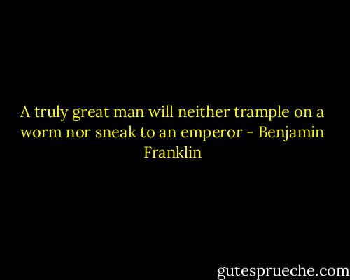 A truly great man will neither trample on a worm nor sneak to an emperor - Benjamin Franklin