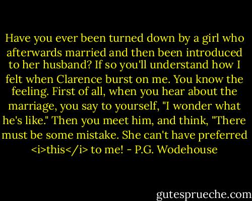 Have you ever been turned down by a girl who afterwards married and then been introduced to her husband? If so you'll understand how I felt when Clarence burst on me. You know the feeling. First of all, when you hear about the marriage, you say to yourself, "I wonder what he's like." Then you meet him, and think, "There must be some mistake. She can't have preferred <i>this</i> to me! - P.G. Wodehouse