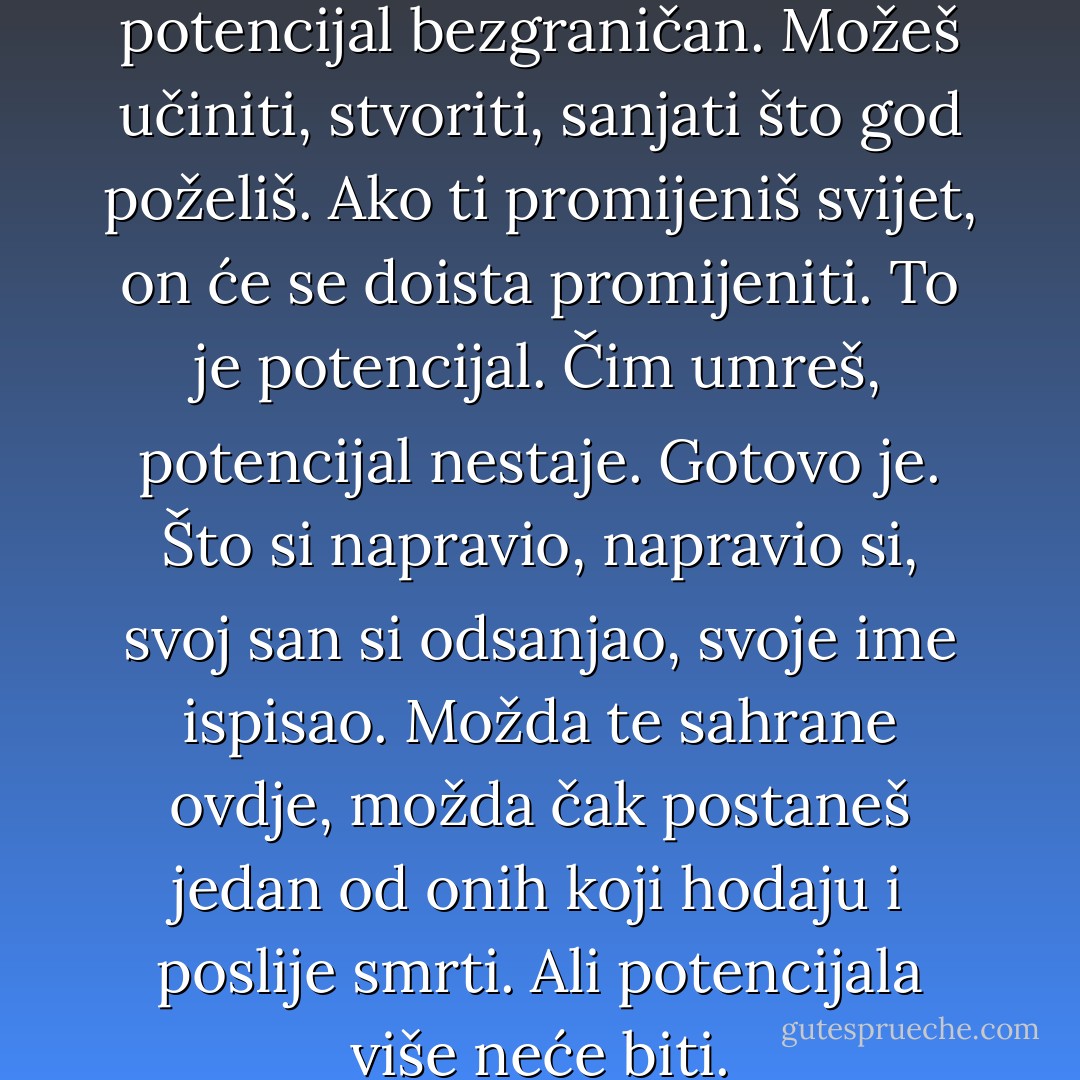 Nite, ti si živ. To znači da je tvoj potencijal bezgraničan. Možeš učiniti, stvoriti, sanjati što god poželiš. Ako ti promijeniš svijet, on će se doista promijeniti. To je potencijal. Čim umreš, potencijal nestaje. Gotovo je. Što si napravio, napravio si, svoj san si odsanjao, svoje ime ispisao. Možda te sahrane ovdje, možda čak postaneš jedan od onih koji hodaju i poslije smrti. Ali potencijala više neće biti. - Neil Gaiman