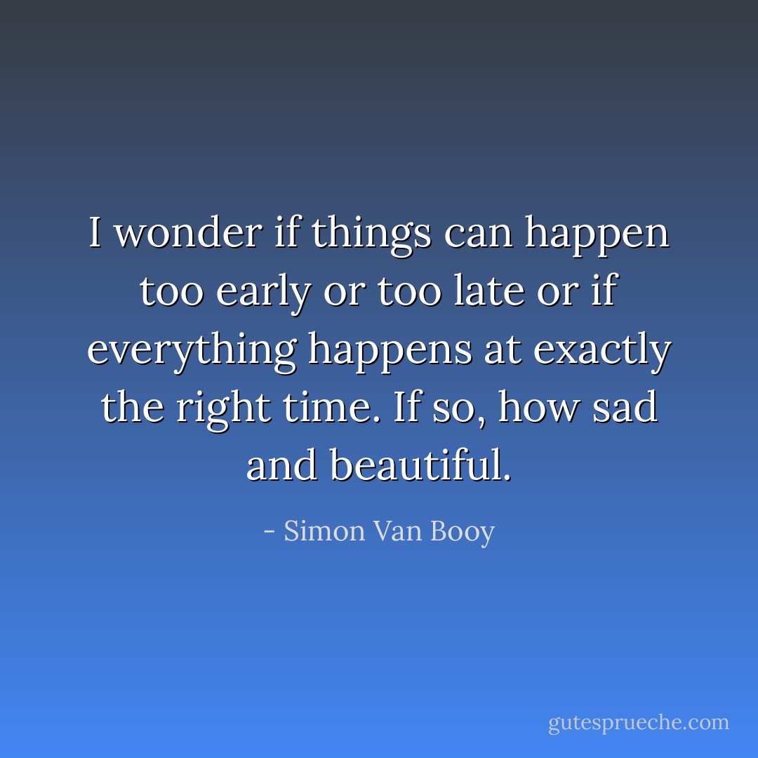 I wonder if things can happen too early or too late or if everything happens at exactly the right time. If so, how sad and beautiful. - Simon Van Booy