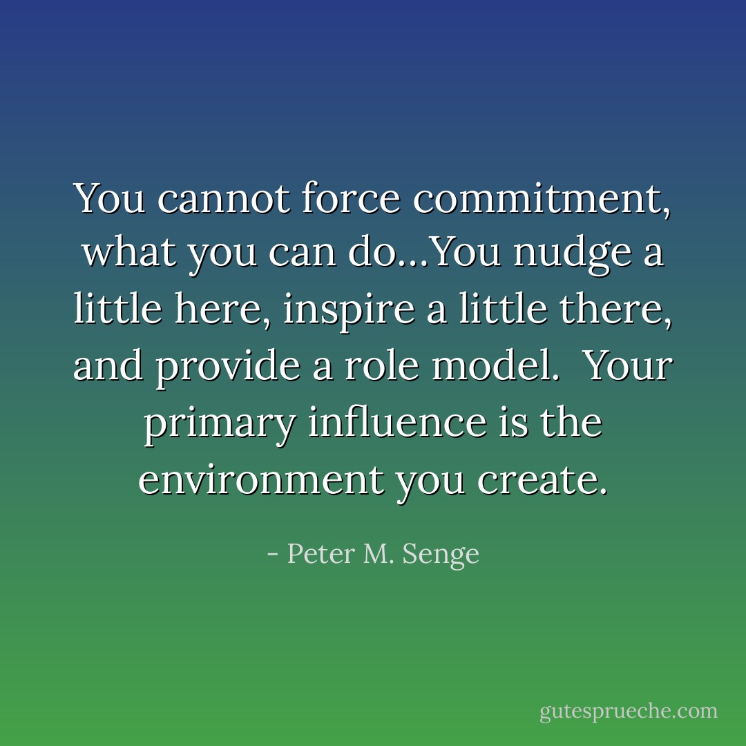 You cannot force commitment, what you can do…You nudge a little here, inspire a little there, and provide a role model.  Your primary influence is the environment you create. - Peter M. Senge