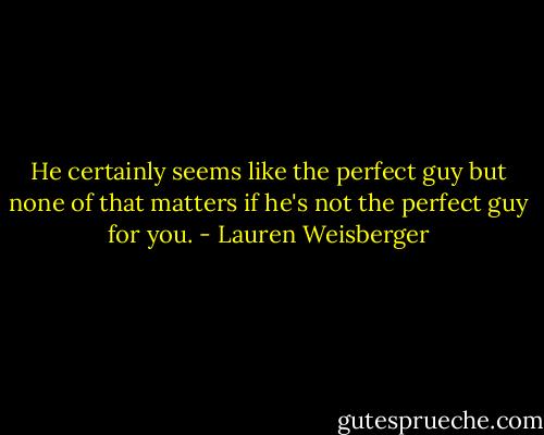 He certainly seems like the perfect guy but none of that matters if he's not the perfect guy for you. - Lauren Weisberger