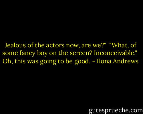 Jealous of the actors now, are we?" <br />"What, of some fancy boy on the screen? Inconceivable." <br />Oh, this was going to be good. - Ilona Andrews
