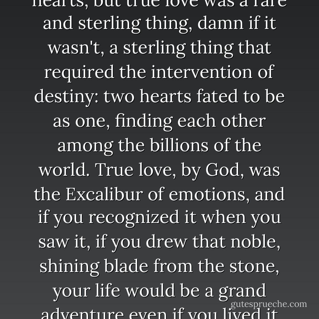 Love was everyone's to experience if they opened their hearts, but <i>true</i> love was a rare and sterling thing, damn if it wasn't, a sterling thing that required the intervention of destiny: two hearts fated to be as one, finding each other among the billions of the world. <i>True</i> love, by God, was the Excalibur of emotions, and if you recognized it when you saw it, if you drew that noble, shining blade from the stone, your life would be a grand adventure even if you lived it entirely in one small town. - Dean Koontz