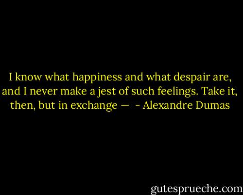 I know what happiness and what despair are, and I never make a jest of such feelings. Take it, then, but in exchange —  - Alexandre Dumas