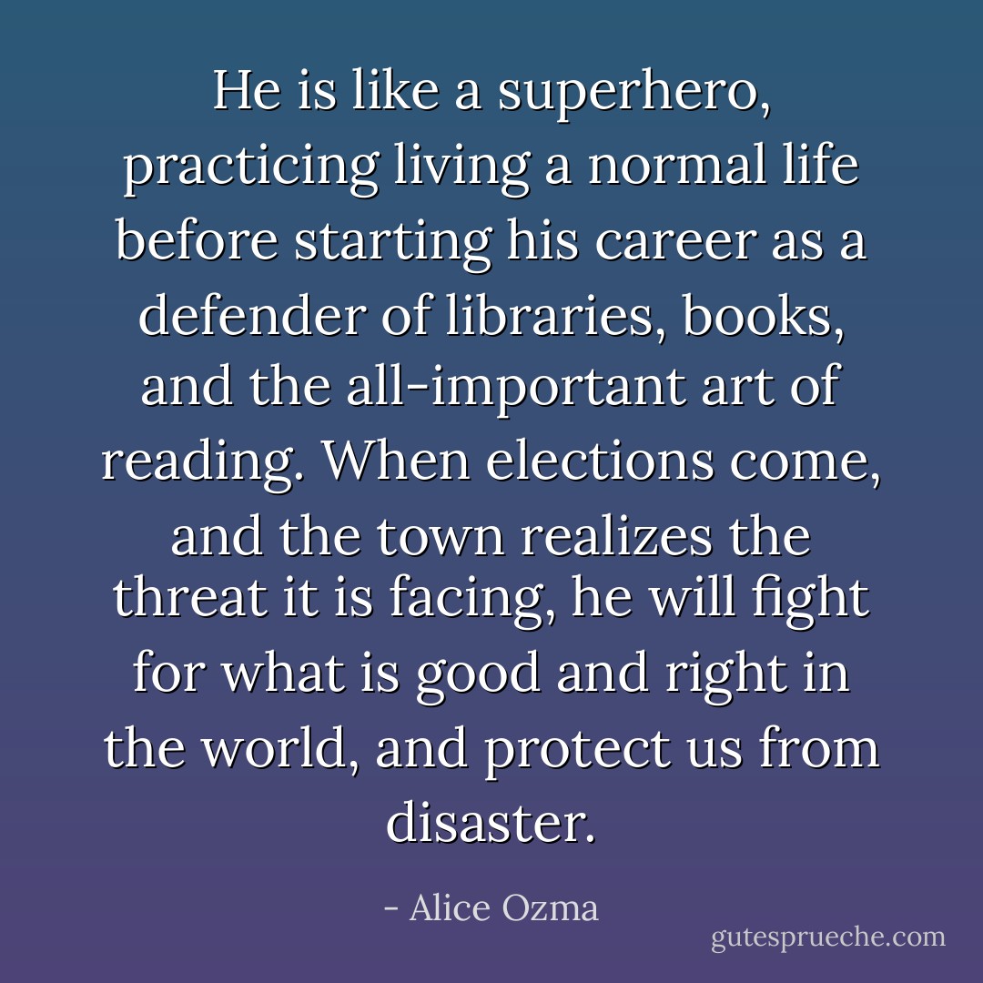 He is like a superhero, practicing living a normal life before starting his career as a defender of libraries, books, and the all-important art of reading. When elections come, and the town realizes the threat it is facing, he will fight for what is good and right in the world, and protect us from disaster. - Alice Ozma