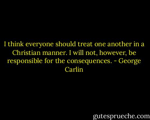 I think everyone should treat one another in a Christian manner. I will not, however, be responsible for the consequences. - George Carlin