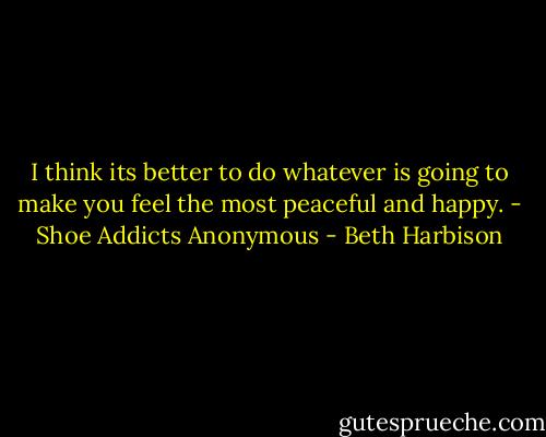 I think its better to do whatever is going to make you feel the most peaceful and happy. - Shoe Addicts Anonymous - Beth Harbison
