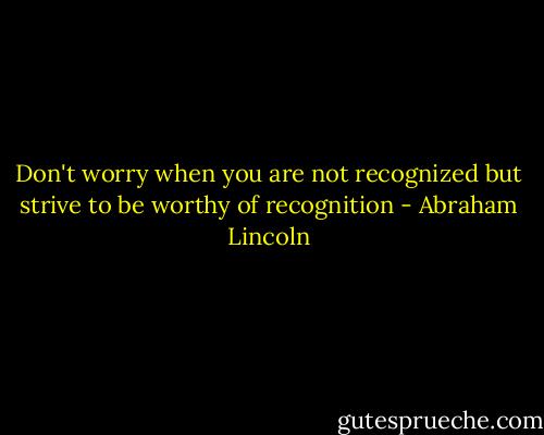 Don't worry when you are not recognized but strive to be worthy of recognition - Abraham Lincoln