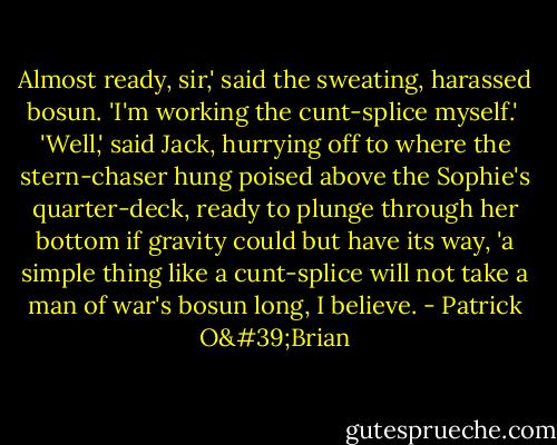 Almost ready, sir,' said the sweating, harassed bosun. 'I'm working the cunt-splice myself.'<br /><br />'Well,' said Jack, hurrying off to where the stern-chaser hung poised above the Sophie's quarter-deck, ready to plunge through her bottom if gravity could but have its way, 'a simple thing like a cunt-splice will not take a man of war's bosun long, I believe. - Patrick O'Brian