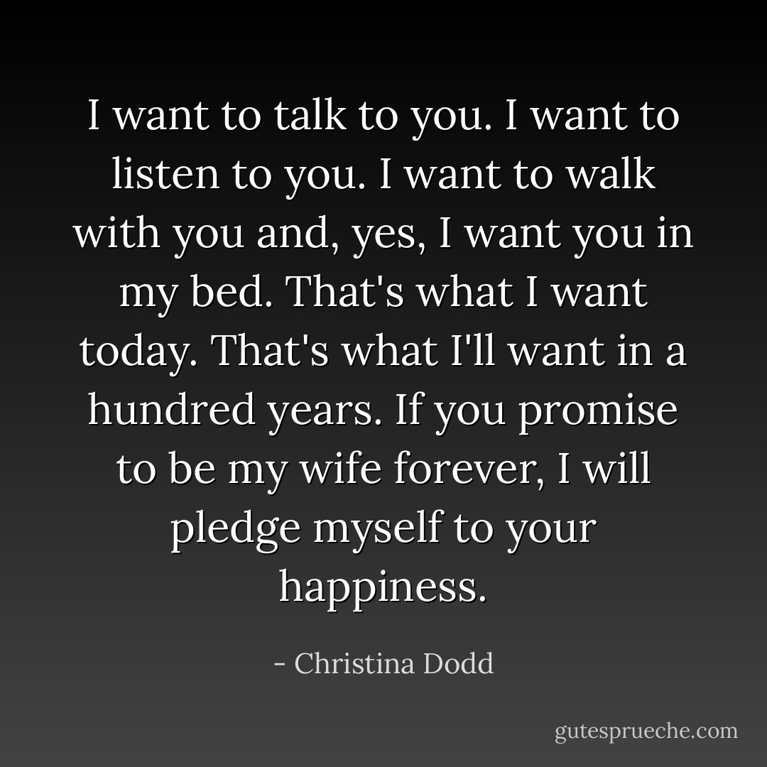I want to talk to you. I want to listen to you. I want to walk with you and, yes, I want you in my bed. That's what I want today. That's what I'll want in a hundred years. If you promise to be my wife forever, I will pledge myself to your happiness. - Christina Dodd