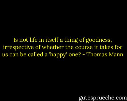 Is not life in itself a thing of goodness, irrespective of whether the course it takes for us can be called a 'happy' one? - Thomas Mann