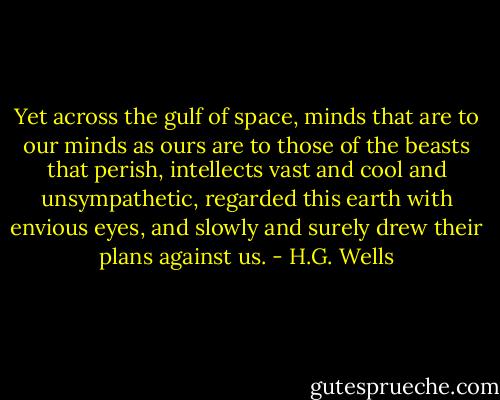 Yet across the gulf of space, minds that are to our minds as ours are to those of the beasts that perish, intellects vast and cool and unsympathetic, regarded this earth with envious eyes, and slowly and surely drew their plans against us. - H.G. Wells