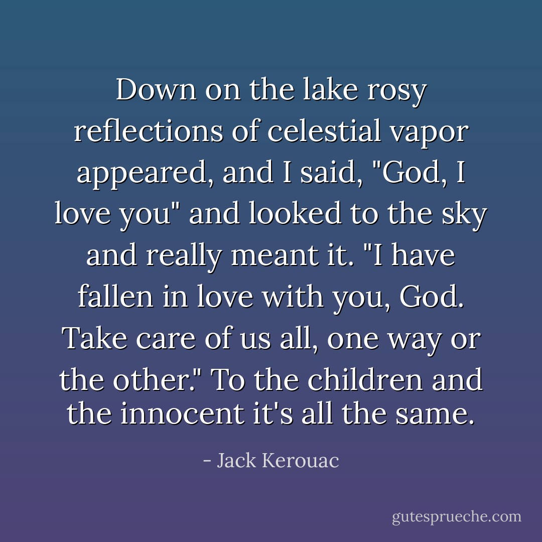 Down on the lake rosy reflections of celestial vapor appeared, and I said, "God, I love you" and looked to the sky and really meant it. "I have fallen in love with you, God. Take care of us all, one way or the other." To the children and the innocent it's all the same. - Jack Kerouac