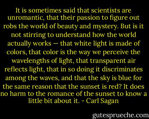 It is sometimes said that scientists are unromantic, that their passion to figure out robs the world of beauty and mystery. But is it not stirring to understand how the world actually works — that white light is made of colors, that color is the way we perceive the wavelengths of light, that transparent air reflects light, that in so doing it discriminates among the waves, and that the sky is blue for the same reason that the sunset is red? It does no harm to the romance of the sunset to know a little bit about it. - Carl Sagan