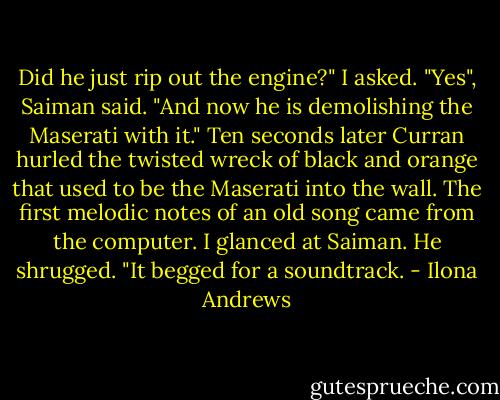 Did he just rip out the engine?" I asked.<br />"Yes", Saiman said. "And now he is demolishing the Maserati with it."<br />Ten seconds later Curran hurled the twisted wreck of black and orange that used to be the Maserati into the wall.<br />The first melodic notes of an old song came from the computer. I glanced at Saiman.<br />He shrugged. "It begged for a soundtrack. - Ilona Andrews