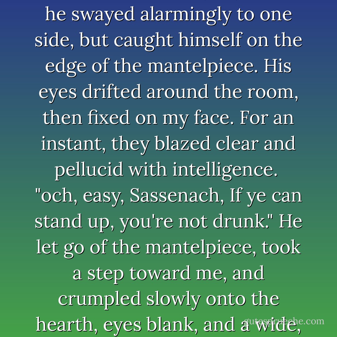 Jamie," I said, "how, exactly, do you decide whether you're drunk?"<br /><br />Aroused by my voice, he swayed alarmingly to one side, but caught himself on the edge of the mantelpiece. His eyes drifted around the room, then fixed on my face. For an instant, they blazed clear and pellucid with intelligence.<br /><br />"och, easy, Sassenach, If ye can stand up, you're not drunk." He let go of the mantelpiece, took a step toward me, and crumpled slowly onto the hearth, eyes blank, and a wide, sweet smile on his dreaming face. - Diana Gabaldon