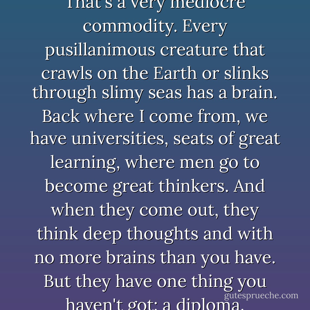 Why, anybody can have a brain. That's a very mediocre commodity. Every pusillanimous creature that crawls on the Earth or slinks through slimy seas has a brain. Back where I come from, we have universities, seats of great learning, where men go to become great thinkers. And when they come out, they think deep thoughts and with no more brains than you have. But they have one thing you haven't got: a diploma. - L. Frank Baum