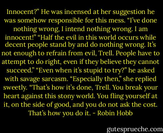 Innocent?” He was incensed at her suggestion he was somehow responsible for this mess. “I’ve done nothing wrong, I intend nothing wrong. I am innocent!”<br />“Half the evil in this world occurs while decent people stand by and do nothing wrong. It’s not enough to refrain from evil, Trell. People have to attempt to do right, even if they believe they cannot succeed.”<br />“Even when it’s stupid to try?” he asked with savage sarcasm.<br />“Especially then,” she replied sweetly. “That’s how it’s done, Trell. You break your heart against this stony world. You fling yourself at it, on the side of good, and you do not ask the cost. That’s how you do it. - Robin Hobb