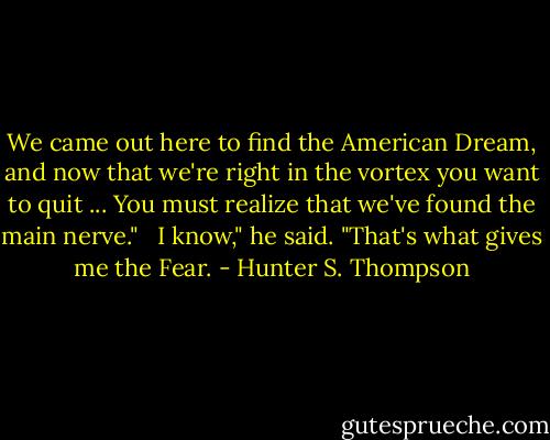 We came out here to find the American Dream, and now that we're right in the vortex you want to quit ... You must realize that we've found the main nerve." <br /><br />I know," he said. "That's what gives me the Fear. - Hunter S. Thompson