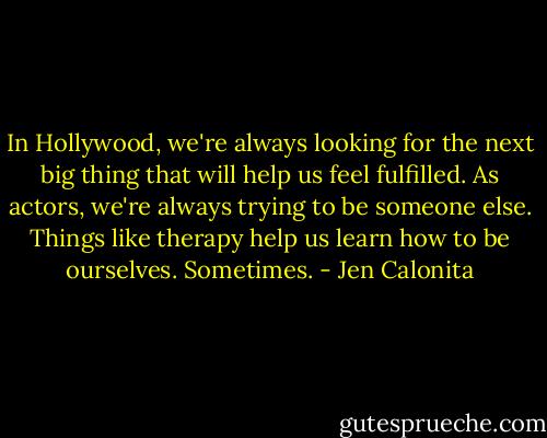 In Hollywood, we're always looking for the next big thing that will help us feel fulfilled. As actors, we're always trying to be someone else. Things like therapy help us learn how to be ourselves. Sometimes. - Jen Calonita