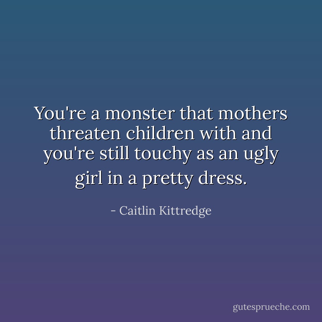 You're a monster that mothers threaten children with and you're still touchy as an ugly girl in a pretty dress. - Caitlin Kittredge