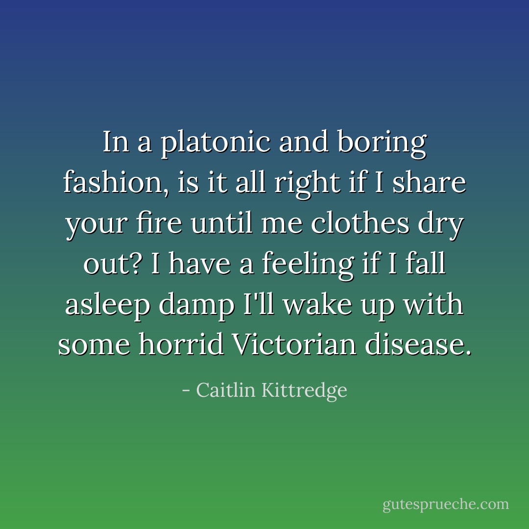 In a platonic and boring fashion, is it all right if I share your fire until me clothes dry out? I have a feeling if I fall asleep damp I'll wake up with some horrid Victorian disease. - Caitlin Kittredge