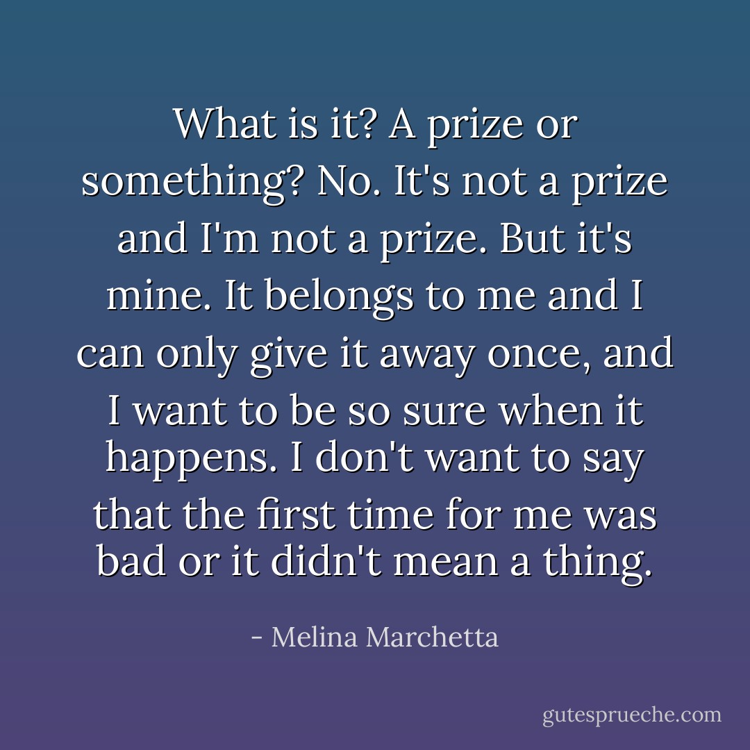 What is it? A prize or something?<br />No. It's not a prize and I'm not a prize. But it's mine. It belongs to me and I can only give it away once, and I want to be so sure when it happens. I don't want to say that the first time for me was bad or it didn't mean a thing. - Melina Marchetta