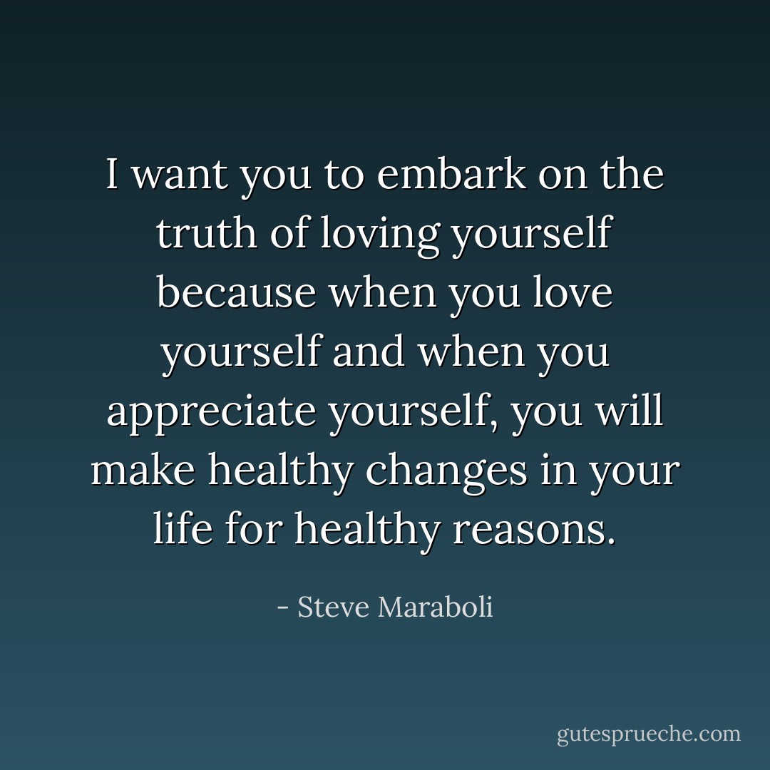 I want you to embark on the truth of loving yourself because when you love yourself and when you appreciate yourself, you will make healthy changes in your life for healthy reasons. - Steve Maraboli
