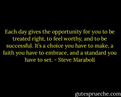 Each day gives the opportunity for you to be treated right, to feel worthy, and to be successful. It’s a choice you have to make, a faith you have to embrace, and a standard you have to set. - Steve Maraboli