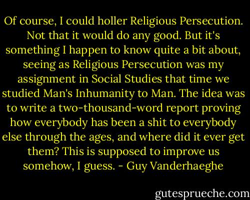 Of course, I could holler Religious Persecution. Not that it would do any good. But it's something I happen to know quite a bit about, seeing as Religious Persecution was my assignment in Social Studies that time we studied Man's Inhumanity to Man. The idea was to write a two-thousand-word report proving how everybody has been a shit to everybody else through the ages, and where did it ever get them? This is supposed to improve us somehow, I guess. - Guy Vanderhaeghe