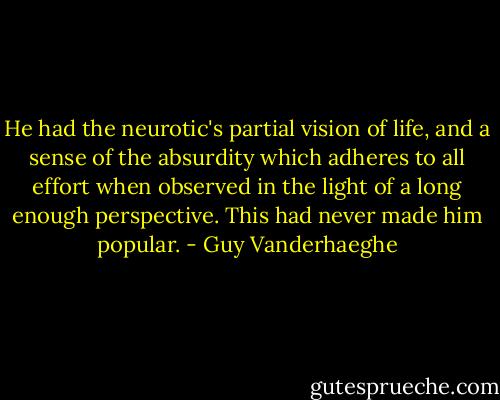 He had the neurotic's partial vision of life, and a sense of the absurdity which adheres to all effort when observed in the light of a long enough perspective. This had never made him popular. - Guy Vanderhaeghe