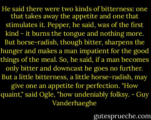 He said there were two kinds of bitterness: one that takes away the appetite and one that stimulates it. Pepper, he said, was of the first kind - it burns the tongue and nothing more. But horse-radish, though bitter, sharpens the hunger and makes a man impatient for the good things of the meal. So, he said, if a man becomes only bitter and downcast he goes no further. But a little bitterness, a little horse-radish, may give one an appetite for perfection.<br />"How quaint," said Ogle, "how undeniably folksy. - Guy Vanderhaeghe