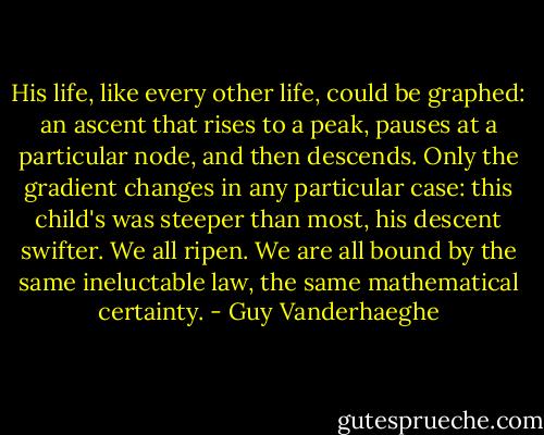 His life, like every other life, could be graphed: an ascent that rises to a peak, pauses at a particular node, and then descends. Only the gradient changes in any particular case: this child's was steeper than most, his descent swifter. We all ripen. We are all bound by the same ineluctable law, the same mathematical certainty. - Guy Vanderhaeghe