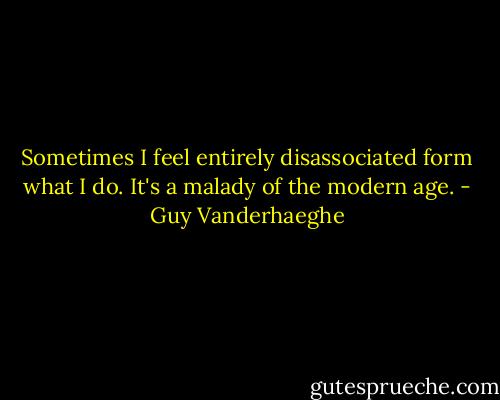 Sometimes I feel entirely disassociated form what I do. It's a malady of the modern age. - Guy Vanderhaeghe
