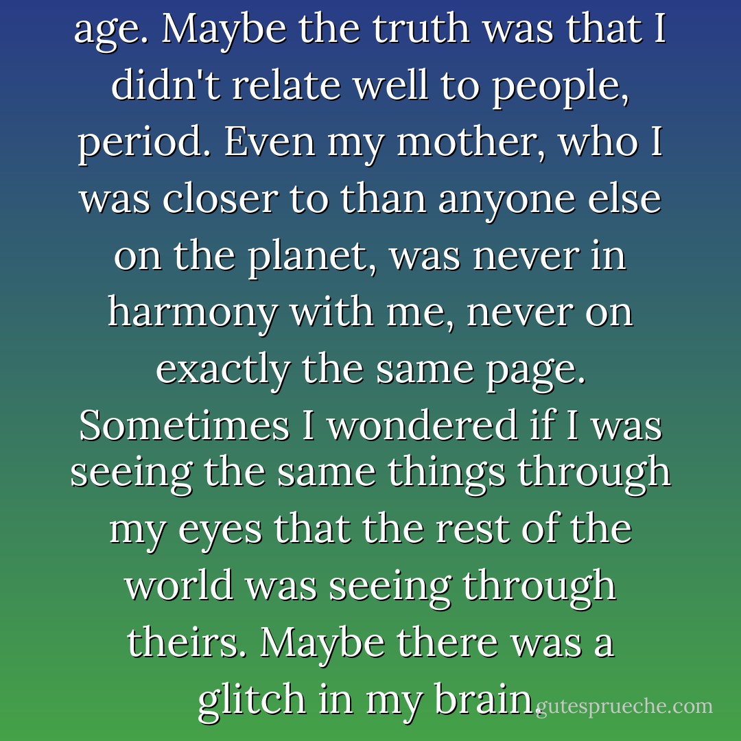 I didn't relate well to people my age. Maybe the truth was that I didn't relate well to people, period. Even my mother, who I was closer to than anyone else on the planet, was never in harmony with me, never on exactly the same page. Sometimes I wondered if I was seeing the same things through my eyes that the rest of the world was seeing through theirs. Maybe there was a glitch in my brain. - Stephenie Meyer