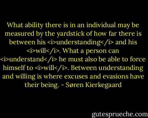 What ability there is in an individual may be measured by the yardstick of how far there is between his <i>understanding</i> and his <i>will</i>. What a person can <i>understand</i> he must also be able to force himself to <i>will</i>. Between understanding and willing is where excuses and evasions have their being. - Søren Kierkegaard