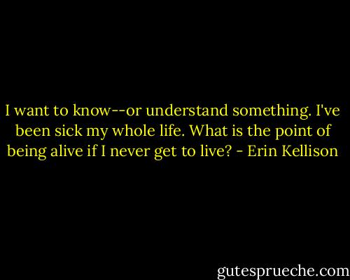 I want to know--or understand something. I've been sick my whole life. What is the point of being alive if I never get to live? - Erin Kellison