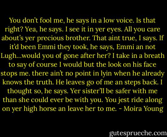 You don’t fool me, he says in a low voice.<br />Is that right?<br />Yea, he says. I see it in yer eyes. All you care about’s yer precious brother.<br />That aint true, I says.<br />If it’d been Emmi they took, he says, Emmi an not Lugh…would you of gone after her?<br />I take in a breath to say of course I would but the look on his face stops me. there ain’t no point in lyin when he already knows the truth.<br />He leaves go of me an steps back.<br />I thought so, he says. Yer sister’ll be safer with me than she could ever be with you. You jest ride along on yer high horse an leave her to me. - Moira Young