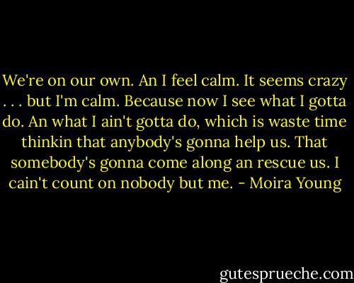 We're on our own. An I feel calm. It seems crazy . . . but I'm calm. Because now I see what I gotta do. An what I ain't gotta do, which is waste time thinkin that anybody's gonna help us. That somebody's gonna come along an rescue us. I cain't count on nobody but me. - Moira Young