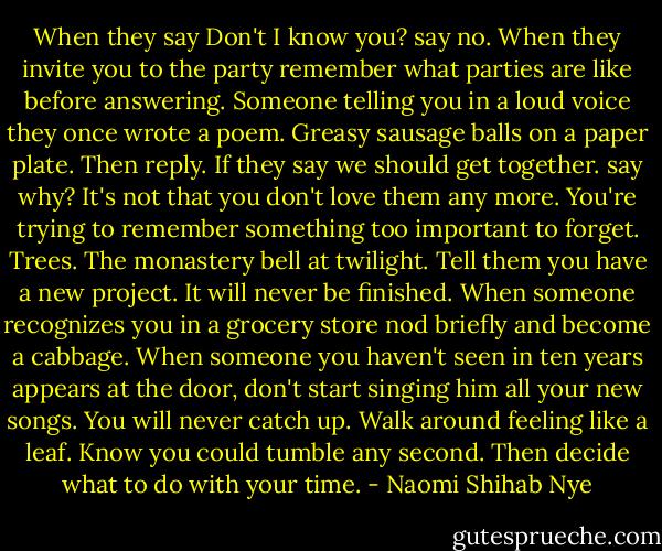 When they say Don't I know you? say no.<br />When they invite you to the party<br />remember what parties are like<br />before answering.<br />Someone telling you in a loud voice<br />they once wrote a poem.<br />Greasy sausage balls on a paper plate.<br />Then reply.<br />If they say we should get together.<br />say why? It's not that you don't love them any more.<br />You're trying to remember something<br />too important to forget.<br />Trees.<br />The monastery bell at twilight.<br />Tell them you have a new project.<br />It will never be finished. When someone recognizes you in a grocery store<br />nod briefly and become a cabbage.<br />When someone you haven't seen in ten years<br />appears at the door,<br />don't start singing him all your new songs.<br />You will never catch up.<br />Walk around feeling like a leaf. Know you could tumble any second.<br />Then decide what to do with your time. - Naomi Shihab Nye