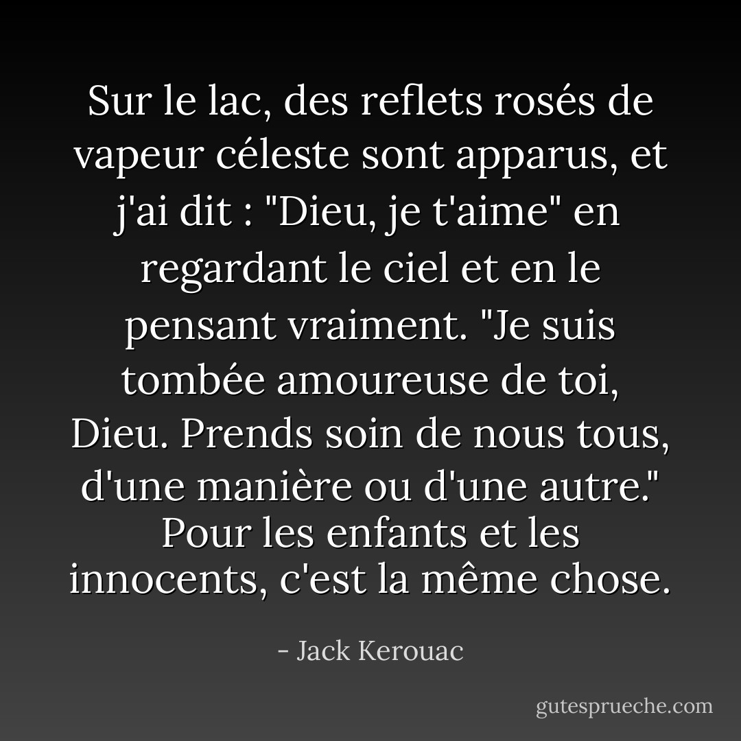 Sur le lac, des reflets rosés de vapeur céleste sont apparus, et j'ai dit : "Dieu, je t'aime" en regardant le ciel et en le pensant vraiment. "Je suis tombée amoureuse de toi, Dieu. Prends soin de nous tous, d'une manière ou d'une autre." Pour les enfants et les innocents, c'est la même chose. - Jack Kerouac