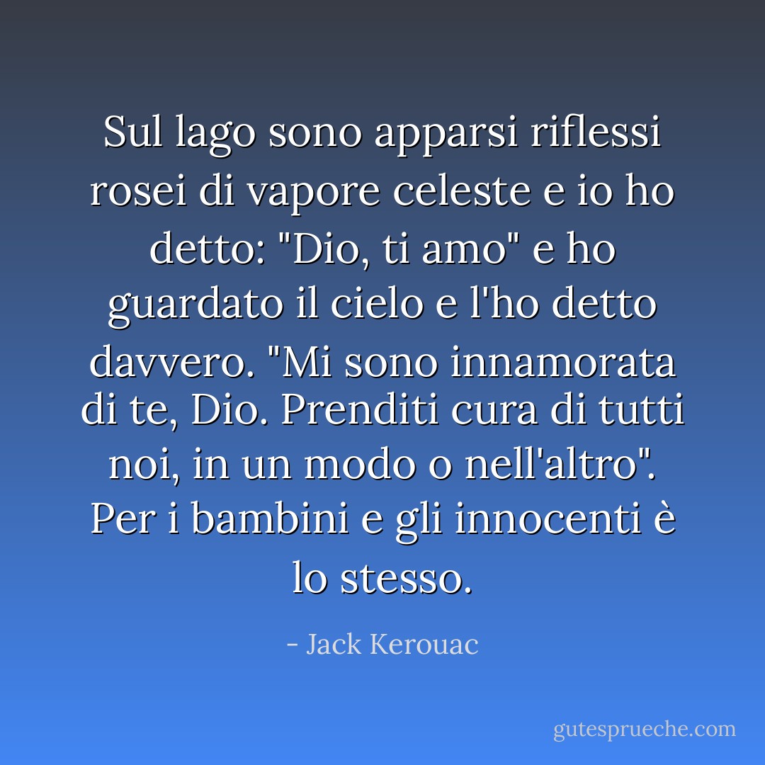 Sul lago sono apparsi riflessi rosei di vapore celeste e io ho detto: "Dio, ti amo" e ho guardato il cielo e l'ho detto davvero. "Mi sono innamorata di te, Dio. Prenditi cura di tutti noi, in un modo o nell'altro". Per i bambini e gli innocenti è lo stesso. - Jack Kerouac