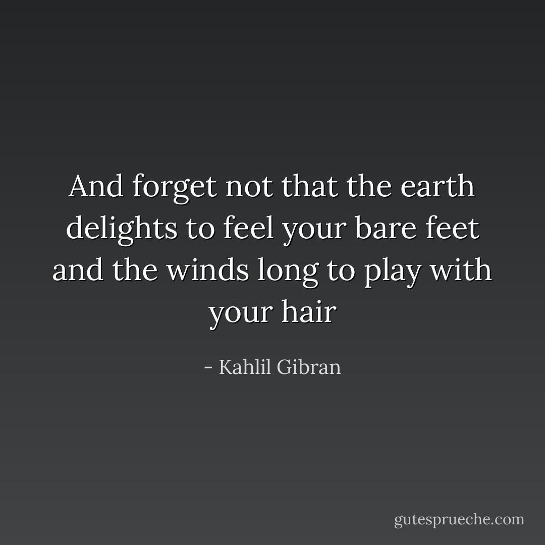 And forget not that the earth delights to feel your bare feet and the winds long to play with your hair - Kahlil Gibran