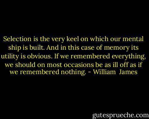 Selection is the very keel on which our mental ship is built. And in this case of memory its utility is obvious. If we remembered everything, we should on most occasions be as ill off as if we remembered nothing. - William  James
