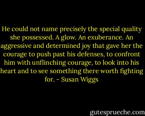 He could not name precisely the special quality she possessed. A glow. An exuberance. An aggressive and determined joy that gave her the courage to push past his defenses, to confront him with unflinching courage, to look into his heart and to see something there worth fighting for. - Susan Wiggs