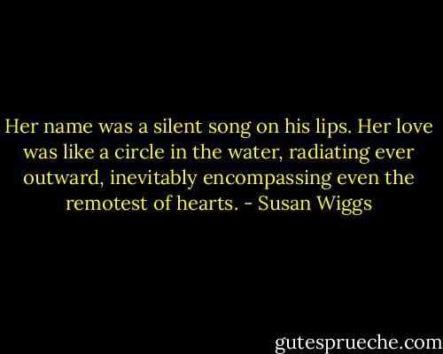 Her name was a silent song on his lips. Her love was like a circle in the water, radiating ever outward, inevitably encompassing even the remotest of hearts. - Susan Wiggs