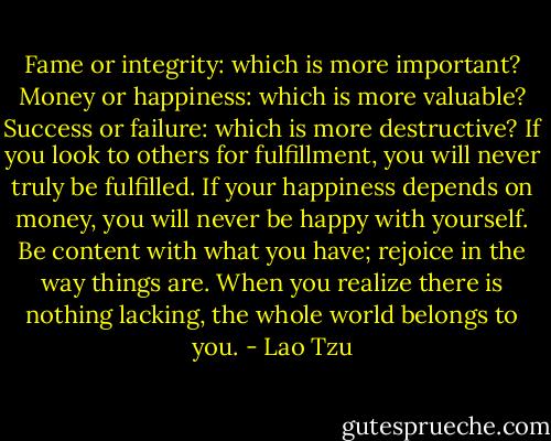 Fame or integrity: which is more important? Money or happiness: which is more valuable? Success or failure: which is more destructive? If you look to others for fulfillment, you will never truly be fulfilled. If your happiness depends on money, you will never be happy with yourself. Be content with what you have; rejoice in the way things are. When you realize there is nothing lacking, the whole world belongs to you. - Lao Tzu