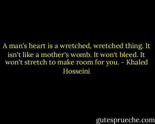 A man's heart is a wretched, wretched thing. It isn't like a mother's womb. It won't bleed. It won't stretch to make room for you. - Khaled Hosseini