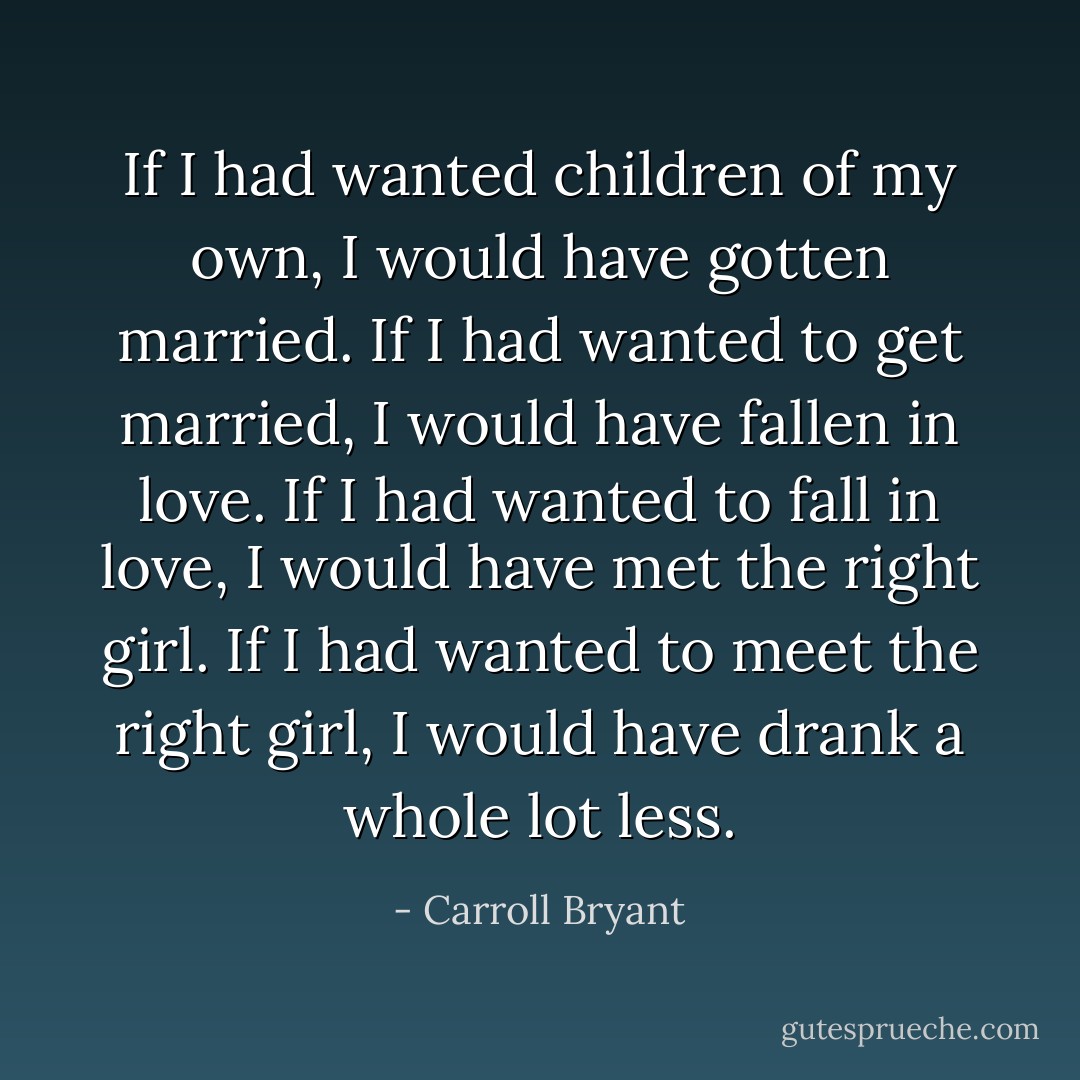 If I had wanted children of my own, I would have gotten married. If I had wanted to get married, I would have fallen in love. If I had wanted to fall in love, I would have met the right girl. If I had wanted to meet the right girl, I would have drank a whole lot less. - Carroll Bryant
